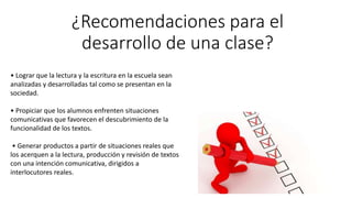 ¿Recomendaciones para el
desarrollo de una clase?
• Lograr que la lectura y la escritura en la escuela sean
analizadas y desarrolladas tal como se presentan en la
sociedad.
• Propiciar que los alumnos enfrenten situaciones
comunicativas que favorecen el descubrimiento de la
funcionalidad de los textos.
• Generar productos a partir de situaciones reales que
los acerquen a la lectura, producción y revisión de textos
con una intención comunicativa, dirigidos a
interlocutores reales.