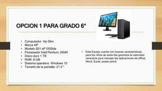 OPCION 1 PARA GRADO 6°
• Computador Hp Slim
• Marca HP
• Modelo S01-aF1005bla
• Procesador Intel Pentium J5040
• Disco duro 1 TB
• RAM: 8 GB
• Sistema operativo: Windows 10
• Tamaño de la pantalla: 21.5 "
• Este Equipo cuenta con buenas características,
para los niños de sexto les garantiza la velocidad
necesaria para manejar las aplicaciones de office(
Word, Excel, power point).
 