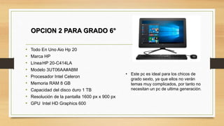 OPCION 2 PARA GRADO 6°
• Este pc es ideal para los chicos de
grado sexto, ya que ellos no verán
temas muy complicados, por tanto no
necesitan un pc de ultima generación.
• Todo En Uno Aio Hp 20
• Marca HP
• LíneaHP 20-C414LA
• Modelo 3UT06AA#ABM
• Procesador Intel Celeron
• Memoria RAM 8 GB
• Capacidad del disco duro 1 TB
• Resolución de la pantalla 1600 px x 900 px
• GPU Intel HD Graphics 600
 