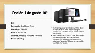 Opción 1 de grado 10°
• Dell
• Procesador: Intel Quad Core
• Disco Duro: 320 GB
• RAM: 8 GB a ddr4
• Sistema Operativo: Windows 10 Home
• Monitor: 17 Pulg
• Este computador cuenta con un Intel Quad
Core que es un buen procesador que
cuenta con 4 núcleos bueno para su uso de
multitareas.
• Gracias también a sus 8 Gb de Ram DDR4
tendremos menos riesgos de que se
congelen las aplicaciones y su sistema
operativo Windows 10 home es compatible
con todo hoy en día.
 
