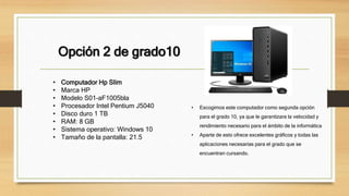 Opción 2 de grado10
• Escogimos este computador como segunda opción
para el grado 10, ya que le garantizara la velocidad y
rendimiento necesario para el ámbito de la informática
• Aparte de esto ofrece excelentes gráficos y todas las
aplicaciones necesarias para el grado que se
encuentran cursando.
• Computador Hp Slim
• Marca HP
• Modelo S01-aF1005bla
• Procesador Intel Pentium J5040
• Disco duro 1 TB
• RAM: 8 GB
• Sistema operativo: Windows 10
• Tamaño de la pantalla: 21.5
 