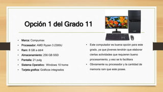 Opción 1 del Grado 11
• Marca: Compumax
• Procesador: AMD Ryzen 3 2300U
• Ram: 8 GB a ddr4
• Almacenamiento: 256 GB SSD
• Pantalla: 21 pulg
• Sistema Operativo: Windows 10 home
• Tarjeta grafica: Gráficos integrados
• Este computador es buena opción para este
grado, ya que jóvenes tendrán que elaborar
ciertas actividades que requieren bueno
procesamiento, y eso se lo facilitara
• Obviamente su procesador y la cantidad de
memoria ram que este posee.
 