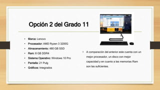 Opción 2 del Grado 11
• Marca: Lenovo
• Procesador: AMD Ryzen 3 3200G
• Almacenamiento: 480 GB SSD
• Ram: 8 GB DDR4
• Sistema Operativo: Windows 10 Pro
• Pantalla: 21 Pulg
• Gráficos: Integrados
• A comparación del anterior este cuenta con un
mejor procesador, un disco con mejor
capacidad y en cuanto a las memorias Ram
son las suficientes.
 