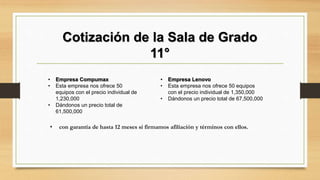 Cotización de la Sala de Grado
11°
• Empresa Compumax
• Esta empresa nos ofrece 50
equipos con el precio individual de
1,230,000
• Dándonos un precio total de
61,500,000
• Empresa Lenovo
• Esta empresa nos ofrece 50 equipos
con el precio individual de 1,350,000
• Dándonos un precio total de 67,500,000
• con garantía de hasta 12 meses si firmamos afiliación y términos con ellos.
 
