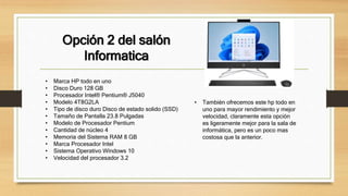 Opción 2 del salón
Informatica
• Marca HP todo en uno
• Disco Duro 128 GB
• Procesador Intel® Pentium® J5040
• Modelo 4T8G2LA
• Tipo de disco duro Disco de estado solido (SSD)
• Tamaño de Pantalla 23.8 Pulgadas
• Modelo de Procesador Pentium
• Cantidad de núcleo 4
• Memoria del Sistema RAM 8 GB
• Marca Procesador Intel
• Sistema Operativo Windows 10
• Velocidad del procesador 3.2
• También ofrecemos este hp todo en
uno para mayor rendimiento y mejor
velocidad, claramente esta opción
es ligeramente mejor para la sala de
informática, pero es un poco mas
costosa que la anterior.
 