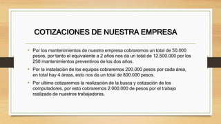 COTIZACIONES DE NUESTRA EMPRESA
• Por los mantenimientos de nuestra empresa cobraremos un total de 50.000
pesos, por tanto el equivalente a 2 años nos da un total de 12.500.000 por los
250 mantenimientos preventivos de los dos años.
• Por la instalación de los equipos cobraremos 200.000 pesos por cada área,
en total hay 4 áreas, esto nos da un total de 800.000 pesos.
• Por ultimo cotizaremos la realización de la busca y cotización de los
computadores, por esto cobraremos 2.000.000 de pesos por el trabajo
realizado de nuestros trabajadores.
 