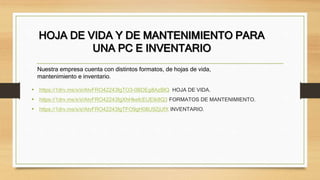 HOJA DE VIDA Y DE MANTENIMIENTO PARA
UNA PC E INVENTARIO
• https://1drv.ms/x/s!AtvFRO42243fgTO3-0BDEg8AzBlQ HOJA DE VIDA.
• https://1drv.ms/x/s!AtvFRO42243fgXhHkefcEUEIk8Q3 FORMATOS DE MANTENIMIENTO.
• https://1drv.ms/x/s!AtvFRO42243fgTFO9gH08U9ZjUfX INVENTARIO.
Nuestra empresa cuenta con distintos formatos, de hojas de vida,
mantenimiento e inventario.
 