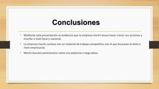 Conclusiones
• Mediante esta presentación se evidencia que la empresa mechs busca hacer crecer sus acciones y
triunfar a nivel local y nacional.
• La empresa mechs contara con un material de trabajo competitivo con el que buscaran el éxito a
nivel empresarial.
• Mechs buscara posicionarse como una potencia a largo plazo.
 