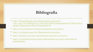Bibliografía
• https://blog.infraspeak.com/esMantenimiento-preventivo
o/#:~:text=%C2%BFQu%C3%A9%20es%20el%20mantenimiento%20preventivo,
equipo%20mantiene%20su%20capacidad%20
• https://www.stelorder.com/blog/mantenimiento-preventivo/
• https://es.wikipedia.org/wiki/Mantenimiento-preventivo
• https://lobbyfix.com/blog/mantenimiento-preventivo-correctivo/
• https://www.haulotte.com.ar/page/mantenimiento-por-que-es-importante-el-
mantenimiento
 