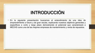 INTRODUCCIÓN
• En la siguiente presentación buscamos el entendimiento de una idea de
emprendimiento a futuro y de gran escala, explicando nuestros objetivos generales y
específicos a corto y largo plazo demostrando el potencial que caracterizará a
MECHS como una de las mejores empresas de mantenimiento y venta de repuestos.
 