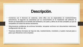 Descripción.
• Contamos con 4 técnicos en sistemas, entre ellos uno es especialista en mantenimientos
preventivos, el segundo se caracteriza por su conocimiento en la instalación del software, el
tercero se especializa en el ámbito del hardware y el cuarto y ultimo es el mas completo ya que es
competitivo en todos los temas necesarios.
• Solucionamos problemas de archivos borrados, recuperar archivos con documentos maliciosos,
configuración de red, etc.
• Tenemos distintos formatos de hoja de vida, mantenimiento, inventario y nuestro manual paso a
paso que ofrecemos como empresa
 