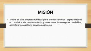 MISIÓN
• Mechs es una empresa fundada para brindar servicios especializados
en ámbitos de mantenimiento y soluciones tecnológicas confiables,
garantizando calidad y servicio post venta.
 