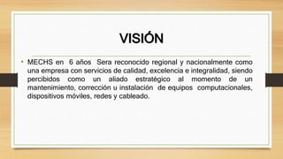 VISIÓN
• MECHS en 6 años Sera reconocido regional y nacionalmente como
una empresa con servicios de calidad, excelencia e integralidad, siendo
percibidos como un aliado estratégico al momento de un
mantenimiento, corrección u instalación de equipos computacionales,
dispositivos móviles, redes y cableado.
 