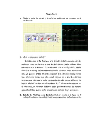 Figura No. 3
a. Dibuje la señal de entrada y la señal de salida que se observan en el
osciloscopio.
b. ¿Qué se observa en los leds?
Debido a que el flip flop hace una división de la frecuencia entre 2,
podemos observar claramente que los leds tardan mucho más en titilar
con respecto a la entrada. Podemos decir que la configuración toggle
hace que el flip flop oscile al estado contrario por cada pulso recibido del
reloj, ya que dos ondas diferentes ingresan a la entrada del reloj del flip
flop, al mismo tiempo que otra señal ingresa en el pin Q, entonces
tenemos que mientras la señal compuesta del reloj ejecuta el flanco de
bajada, el pin 𝑄̅ cambia entre los valores 1 y 0, al mismo tiempo que en
la otra salida, en resumen podemos decir que el led cambia de manera
gradual debido a que su señal analogica es recibida de un generador.
2. Estudio del Flip Flop como Contador: Dado el circuito de la figura No. 4
realice el montaje en el protoboard y compruebe y explique su funcionamiento.
 
