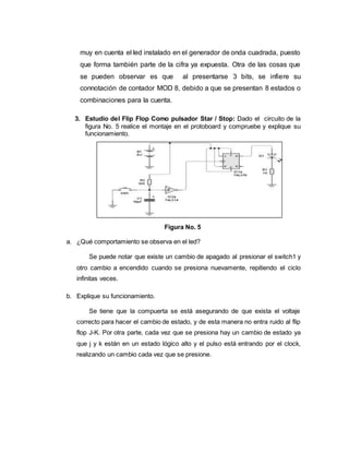 muy en cuenta el led instalado en el generador de onda cuadrada, puesto
que forma también parte de la cifra ya expuesta. Otra de las cosas que
se pueden observar es que al presentarse 3 bits, se infiere su
connotación de contador MOD 8, debido a que se presentan 8 estados o
combinaciones para la cuenta.
3. Estudio del Flip Flop Como pulsador Star / Stop: Dado el circuito de la
figura No. 5 realice el montaje en el protoboard y compruebe y explique su
funcionamiento.
Figura No. 5
a. ¿Qué comportamiento se observa en el led?
Se puede notar que existe un cambio de apagado al presionar el switch1 y
otro cambio a encendido cuando se presiona nuevamente, repitiendo el ciclo
infinitas veces.
b. Explique su funcionamiento.
Se tiene que la compuerta se está asegurando de que exista el voltaje
correcto para hacer el cambio de estado, y de esta manera no entra ruido al flip
flop J-K. Por otra parte, cada vez que se presiona hay un cambio de estado ya
que j y k están en un estado lógico alto y el pulso está entrando por el clock,
realizando un cambio cada vez que se presione.
 
