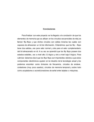 Conclusiones
Para finalizar con este proyecto se ha llegado a la conclusión de que los
elementos de memoria que se utilizan en los circuitos secuenciales de reloj se
llaman flip–flops y que dichos circuitos son celdas binarias las cuales son
capaces de almacenar un bit de información. Entendimos que los flip – flops
tiene dos salidas, una para valor normal y otra para el valor complementario
del bit almacenado en él. A su vez se aprendió que los flip flops poseen dos
estados estables, uno a nivel alto (1) lógico y otro a nivel bajo 0 lógico. Para
culminar debemos decir que los flips flops son importantes debido a que estos
componentes electrónicos ayudan en la industria de la tecnología actual y los
podemos encontrar como divisores de frecuencia, circuitos de enclave,
contadores (muy poco usados), circuitos de memoria temporal y sobre todo
como acopladores o acondicionadores de señal entre tarjetas o máquinas.
 
