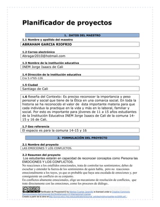 Planificador de ProyectosV2 by Maritza Cuartas Jaramillo is licensed under a Creative Commons
Reconocimiento-NoComercial-SinObraDerivada 4.0 Internacional License.
Creado a partir de la obra enhttp://punya.educ.msu.edu/publications/journal_articles/mishra-koehler-tcr2006.pdf...
PPllaanniiffiiccaaddoorr ddee pprrooyyeeccttooss
1. DATOS DEL MAESTRO
1.1 Nombre y apellido del maestro
ABRAHAM GARCIA RIOFRIO
1.2 Correo electrónico
Abragar2010@hotmail.com
1.3 Nombre de la institución educativa
INEM Jorge Isaacs de Cali
1.4 Dirección de la institución educativa
Cra 5 n°65-126
1.5 Ciudad
Santiago de Cali
1.6 Reseña del Contexto: Es preciso reconocer la importancia y peso
personal y social que tiene de la Ética en una comarca social. En toda la
historia se ha reconocido el valor de ésta importante materia para que
cada individuo la practique en la vida y más en lo laboral, familiar y
social. Por esto es importante para jóvenes de 11 a 15 años estudiantes
de la Institución Educativa INEM Jorge Isaacs de Cali de la comuna 14-
15 y 16 de Cali.
1.7 Geo referencia
El espacio es para la comuna 14-15 y 16
2. FORMULACIÓN DEL PROYECTO
2.1 Nombre del proyecto
LAS EMOCIONES Y LOS CONFLICTOS.
2.2 Resumen del proyecto
Los estudiantes estarán en capacidad de reconocer conceptos como Persona las
EMOCIONES Y LOS CONFLICTOS.
No reacciones a los estallidos emocionales, trata de controlar tus sentimientos; debes de
escuchar y entender la fuerza de los sentimientos de quien habla, pero no reacciones
emocionalmente a los tuyos, ya que es probable que haya una escalada de emociones y, por
consiguiente un conflicto en su conjunto.
En conflictos altamente emocionales, elige un mecanismo de resolución de conflictos, que
trate directamente con las emociones, como los procesos de diálogo..
 