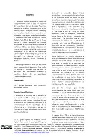 RESUMEN 
El presente proyecto propone el modelo de 
incorporación de las TIC en todos los procesos 
de aprendizaje de las Ciencias Naturales, 
mediante el diseño e implementación de un 
edublog basada en el pensamiento científico y 
complejo; las salas de informática, video vean 
empleadas como apoyo para el aprendizaje en 
la Institución Educativa del Instituto Técnico 
Agrícola “Luis María Carvajal”, con el fin de 
mejorar la calidad y respetando los ritmos de 
aprendizaje, se contribuye efectivamente a la 
inclusión. Además se puede establecer las 
características que presentan las herramientas 
tecnológicas en la gestión de aprendizaje. 
Utilizadas para ésta investigación, y valorar el 
desempeño del edublog respecto a lo 
pedagógico, didáctico, visual, contenidos y 
diseño. 
La metodología empleada es de tipo descriptiva 
y en la organización de las tareas a llevar a cabo 
se emplearán técnicas que permiten el 
desarrollo del pensamiento sistémico y 
científico dentro de un aprendizaje 
colaborativo y autónomo. 
Palabras claves. 
TIC, Ciencias Naturales, Blog, Enseñanza- 
Aprendizaje, Internet. 
Descripción del Problema 
El mundo en el que hoy día se enfrenta la 
humanidad, las TIC han llegado a ser parte 
inherente en el ser humano y su educación; por 
esta razón es muy importante centrarnos en la 
implementación de las tecnologías de la 
informática y la comunicación ya que se 
convierte en un tema de interés y significativo 
para los estudiantes. 
En el grado séptimo del Instituto Técnico 
Agrícola “Luis María Carvajal”, de Molagavita 
Santander se presentan bajos niveles 
académicos y momentos de indisciplina frente 
a las diferentes áreas del saber, en este 
proyecto se pretende mejorar estas falencias 
especialmente en el área de Ciencias Naturales. 
Los docentes de esta institución aun no le han 
dado la importancia a las tic como debe ser y 
de la misma manera la utilidad que esta tiene, 
lo cual lleva a que las clases se hagan 
monótonas para los aprendices, notándose 
apatía frente a las clases y momentos de 
indisciplina. Se considera que el bajo 
rendimiento académico de los estudiantes 
presenta una serie de dificultades en el 
desarrollo de las competencias científicas, 
pertenecientes al área de Ciencias Naturales, 
esto se logra observar en las evaluaciones o 
talleres que presentan los estudiantes. 
Como licenciada en ciencias naturales y 
especialista en administración de la informática 
educativa me siento atraída por trabajar en 
este tema, el mundo de la naturaleza es 
maravilloso todo lo que encontramos a nuestra 
alrededor, como funcionan y se relacionan los 
seres vivos, si todo esto se combina con la 
tecnología, se convierte en un mundo 
sorprendente tanto para el docente como para 
los estudiantes, de esta manera lograr la 
superación de las dificultades presentadas en el 
área y enamorar a los estudiantes hacia las 
ciencias naturales y la tecnología. 
Uno de los trabajos que estudia 
minuciosamente la forma como han sido 
abordadas la TIC en esta sociedad, resalta la 
importancia que se le deben dar a estas en el 
campo de la educación, argumenta que a pesar 
de la gran evolución que han tenido las TIC falta 
más incorporación de las mismas en la 
educación, pues a esta herramientas se les ha 
dado la utilidad equivoca. (Babilonia y las TIC 
de la docencia 1.0 al aprendizaje 2.0.) Mayo de 
2009. 
El Impacto de las TIC en la Educación en este 
informe se encuentra el análisis de los aspectos 
más relevantes durante la conferencia teniendo 
en cuenta temas como: Inclusión de las TIC en 
Los autores de este documento manifiestan que el texto, las imágenes y demás anexos son de su propia 
creación o tienen la autorización para hacer uso de ellos. Además dan la autorización para que este 
documento se pueda descargar, distribuir y publicar siempre y cuando se les reconozca su autoría y se 
realice sin fines comerciales, de acuerdo con los términos de la Licencia Creative Commons By-Nc: 
http://creativecommons.org/licenses/by-nc/2.5/co/ 
 