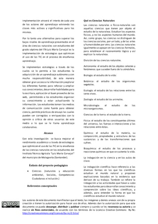 implementación atraerá el interés de cada uno 
de los actores del aprendizaje volviendo las 
clases más activas y s ignificativas para los 
mismos. 
Por lo tanto una alternativa para superar los 
bajos niveles de aprendizaje presentados en el 
área de ciencias naturales con estudiantes del 
grado séptimo del ITA Luis María Carvajal es la 
implementación de estrategias que optimicen 
el uso de las TIC en el proceso de enseñanza 
aprendizaje. 
Se implementan estrategias a través de las 
cuales se le permita a los estudiantes la 
adquisición de un aprendizaje autónomo y con 
mucha responsabilidad, de esta manera 
obtener gran acceso a la información y explorar 
las diferentes fuentes para reforzar y ampliar 
sus conocimientos, desarrollar habilidades para 
la escritura, aplicación al buen provecho de las 
web, permitiendo a los estudiantes organizar 
su conocimiento y estar actualizando la 
información. Los estudiantes toman los medios 
de comunicación como fuente para obtener 
ciencia, permite prácticas de ensayo las cuales 
pueden ser corregidas o enriquecidas con la 
opinión o crítica de otros usuarios de este 
medio a lo que se le llama aprendizaje 
colaborativo. 
Alcance 
Con esta investigación se busca mejorar el 
rendimiento académico a través de estrategias 
que optimicen el uso de las TIC en la enseñanza 
de las ciencias naturales en los estudiantes del 
Instituto Técnico Agrícola “Luis María Carvajal” 
del municipio de Molagavita (Santander). 
Énfasis del proyecto pedagógico 
 Ciencias (naturales y educación 
ambiental , Sociales, Competencias 
Ciudadanas e inclusión.) 
Referentes conceptuales 
Qué es Ciencias Naturales 
Las ciencias naturales o físico-naturales son 
aquellas ciencias que tienen por objeto el 
estudio de la naturaleza. Estudian los aspectos 
físicos, y no los aspectos humanos del mundo. 
Así, como grupo, las ciencias se distinguen de 
las ciencias sociales, por un lado, y de las artes 
y humanidades por otro. Las ciencias naturales 
igualmente se apoyan en las ciencias formales, 
para establecer el razonamiento lógico y así 
explicar la naturaleza. 
División de las ciencias naturales. 
Astronomía: el estudio de los objetos celestes y 
fenómenos que suceden fuera de la atmósfera. 
Biología: el estudio de la vida: 
Botánica: el estudio de los organismos 
vegetales. 
Ecología: el estudio de las relaciones entre los 
seres vivos. 
Zoología: el estudio de los animales. 
Microbiología: el estudio de los 
microorganismos. 
Ciencias de la tierra: el estudio de la tierra. 
Física: el estudio de los constituyentes últimos 
del universo, las fuerzas e interacciones y las 
relaciones entre éstas. 
Química: el estudio de la materia, su 
composición, propiedades y estructura de las 
sustancias y de las transformaciones que 
sufren. 
Bioquímica: el estudio de los procesos y 
reacciones químicas en que se sustenta la vida. 
La indagación en la ciencia y en las aulas de 
clase. 
La indagación científica hace referencia a las 
diversas formas en las que los científicos 
estudian el mundo natural y proponen 
explicaciones basadas en la evidencia que 
derivan de su trabajo. También se refiere la 
indagación a las actividades que llevan a cabo 
los estudiantes para desarrollar conocimiento y 
comprensión sobre las ideas científicas, y 
además, para entender la forma en que los 
científicos estudian el mundo natural. 
Los autores de este documento manifiestan que el texto, las imágenes y demás anexos son de su propia 
creación o tienen la autorización para hacer uso de ellos. Además dan la autorización para que este 
documento se pueda descargar, distribuir y publicar siempre y cuando se les reconozca su autoría y se 
realice sin fines comerciales, de acuerdo con los términos de la Licencia Creative Commons By-Nc: 
http://creativecommons.org/licenses/by-nc/2.5/co/ 
 