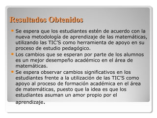 RReessuullttaaddooss OObbtteenniiddooss 
Se espera que los estudiantes estén de acuerdo con la 
nueva metodología de aprendizaje de las matemáticas, 
utilizando las TIC’S como herramienta de apoyo en su 
proceso de estudio pedagógico. 
Los cambios que se esperan por parte de los alumnos 
es un mejor desempeño académico en el área de 
matemáticas. 
Se espera observar cambios significativos en los 
estudiantes frente a la utilización de las TIC’S como 
apoyo al proceso de formación académica en el área 
de matemáticas, puesto que la idea es que los 
estudiantes asuman un amor propio por el 
aprendizaje. 
 