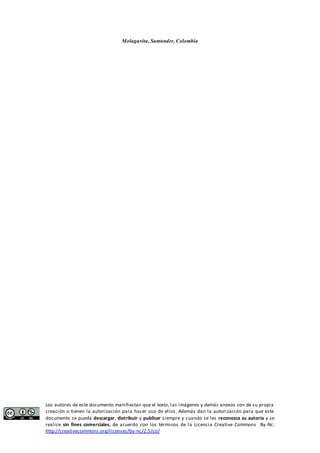 Molagavita, Santander, Colombia 
Los autores de este documento manifiestan que el texto, las imágenes y demás anexos son de su propia 
creación o tienen la autorización para hacer uso de ellos. Además dan la autorización para que este 
documento se pueda descargar, distribuir y publicar siempre y cuando se les reconozca su autoría y se 
realice sin fines comerciales, de acuerdo con los términos de la Licencia Creative Commons By-Nc: 
http://creativecommons.org/licenses/by-nc/2.5/co/ 
 
