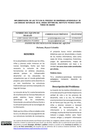 IMPLEMENTACIÒN DE LAS TIC`S EN EL PROCESO DE ENSEÑANZA-APRENDIZAJE DE 
LAS CIENCIAS NATURALES EN EL GRADO SÉPTIMO DEL INSTITUTO TÉCNICO SANTO 
TOMAS DE AQUINO 
NOMBRE DEL EQUIPO DE 
TRABAJO 
CORREO ELECTRÓNICO TELÉFONO 
LYDY YALILE DUCUARA profelydy@yahoo.com 3132643385 
LEIDY CAROLINA PUERTO lacapusa@hotmail.com 3118448439 
INSTITUTO TÉCNICO SANTO TOMAS DE AQUINO 
Duitama, Boyacá Colombia 
RESUMEN 
En la actualidad es evidente que los niños, 
niñas y jóvenes están inmersos en las 
nuevas tecnologías, hecho que hace 
necesaria la inclusión de éstas 
herramientas en ámbitos educativos, 
además porque es indispensable 
desarrollar en los educandos las 
competencias que el mundo globalizado 
propone; para nosotros como docentes es 
un reto transformar las estructuras 
tradicionales que venimos manejando a lo 
largo del tiempo. 
La inclusión de las Tic´s como herramienta 
de enseñanza de las Ciencias Naturales en 
grado séptimo, busca motivar el 
aprendizaje de los estudiantes, 
fomentando una actitud reflexiva frente a 
la utilización positiva de las tecnologías de 
la información. 
Dado que los niños y niñas en edades entre 
los 11 y 13 años aún ven al juego dentro de 
sus estructuras mentales de recompensa, 
el proyecto busca incluir actividades 
didácticas para ser desarrolladas a través 
de los medios informáticos, tales como 
sopas de letras, crucigramas, historietas, 
juegos de apareamiento, mapas de 
relación desarrollados con base a la 
Unidad: Los seres vivos están constituidos 
por células. 
Palabras claves. 
Tic´s, enseñanza-aprendizaje, herramienta 
pedagógica, motivación, desarrollo de 
competencias. 
Descripción del Problema 
La invasión de los medios informáticos en 
el mundo actual ha permitido mejoras en la 
calidad de vida y en los procesos de 
desarrollo, esto a su vez, ha influido 
enormemente en las nuevas generaciones, 
de tal forma que hoy por hoy, los niños, 
niñas y jóvenes conocen y manejan 
infinidad de herramientas de la 
información y la comunicación; sin 
embargo, muchas de éstas herramientas se 
reducen a juegos, medios para hacer 
nuevos amigos y compartir información 
Los autores de este documento manifiestan que el texto, las imágenes y demás anexos son de su propia 
creación o tienen la autorización para hacer uso de ellos. Además dan la autorización para que este 
documento se pueda descargar, distribuir y publicar siempre y cuando se les reconozca su autoría y se 
realice sin fines comerciales, de acuerdo con los términos de la Licencia Creative Commons By-Nc: 
http://creativecommons.org/licenses/by-nc/2.5/co/ 
 
