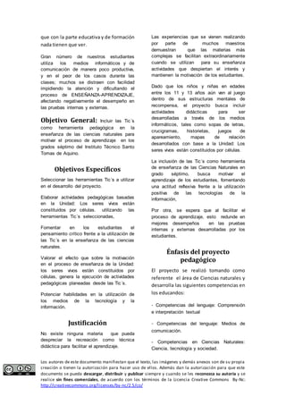 que con la parte educativa y de formación 
nada tienen que ver. 
Gran número de nuestros estudiantes 
utiliza los medios informáticos y de 
comunicación de manera poco productiva, 
y en el peor de los casos durante las 
clases; muchos se distraen con facilidad 
impidiendo la atención y dificultando el 
proceso de ENSEÑANZA-APRENDIZAJE, 
afectando negativamente el desempeño en 
las pruebas internas y externas. 
Objetivo General: Incluir las Tic´s 
como herramienta pedagógica en la 
enseñanza de las ciencias naturales para 
motivar el proceso de aprendizaje en los 
grados séptimo del Instituto Técnico Santo 
Tomas de Aquino. 
Objetivos Específicos 
Seleccionar las herramientas Tic´s a utilizar 
en el desarrollo del proyecto. 
Elaborar actividades pedagógicas basadas 
en la Unidad: Los seres vivos están 
constituidos por células. utilizando las 
herramientas Tic´s seleccionadas, 
Fomentar en los estudiantes el 
pensamiento crítico frente a la utilización de 
las Tic´s en la enseñanza de las ciencias 
naturales. 
Valorar el efecto que sobre la motivación 
en el proceso de enseñanza de la Unidad: 
los seres vivos están constituidos por 
células, genera la ejecución de actividades 
pedagógicas planeadas desde las Tic´s. 
Potenciar habilidades en la utilización de 
los medios de la tecnología y la 
información. 
Justificación 
No existe ninguna materia que pueda 
despreciar la recreación como técnica 
didáctica para facilitar el aprendizaje. 
Las experiencias que se vienen realizando 
por parte de muchos maestros 
demuestran que las materias más 
complejas se facilitan extraordinariamente 
cuando se utilizan para su enseñanza 
actividades que despiertan el interés y 
mantienen la motivación de los estudiantes. 
Dado que los niños y niñas en edades 
entre los 11 y 13 años aún ven al juego 
dentro de sus estructuras mentales de 
recompensa, el proyecto busca incluir 
actividades didácticas para ser 
desarrolladas a través de los medios 
informáticos, tales como sopas de letras, 
crucigramas, historietas, juegos de 
apareamiento, mapas de relación 
desarrollados con base a la Unidad: Los 
seres vivos están constituidos por células. 
La inclusión de las Tic´s como herramienta 
de enseñanza de las Ciencias Naturales en 
grado séptimo, busca motivar el 
aprendizaje de los estudiantes, fomentando 
una actitud reflexiva frente a la utilización 
positiva de las tecnologías de la 
información, 
Por otra, se espera que al facilitar el 
proceso de aprendizaje, esto redunde en 
mejores desempeños en las pruebas 
internas y externas desarrolladas por los 
estudiantes. 
Énfasis del proyecto 
pedagógico 
El proyecto se realizó tomando como 
referente el área de Ciencias naturales y 
desarrolla las siguientes competencias en 
los educandos: 
- Competencias del lenguaje: Comprensión 
e interpretación textual 
- Competencias del lenguaje: Medios de 
comunicación. 
- Competencias en Ciencias Naturales: 
Ciencia, tecnología y sociedad. 
Los autores de este documento manifiestan que el texto, las imágenes y demás anexos son de su propia 
creación o tienen la autorización para hacer uso de ellos. Además dan la autorización para que este 
documento se pueda descargar, distribuir y publicar siempre y cuando se les reconozca su autoría y se 
realice sin fines comerciales, de acuerdo con los términos de la Licencia Creative Commons By-Nc: 
http://creativecommons.org/licenses/by-nc/2.5/co/ 
 