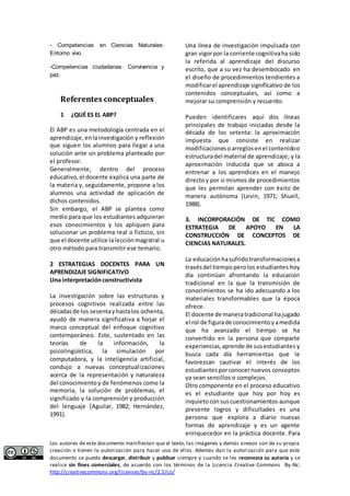 - Competencias en Ciencias Naturales: 
Entorno vivo. 
-Competencias ciudadanas: Convivencia y 
paz. 
Referentes conceptuales 
1 ¿QUÉ ES EL ABP? 
El ABP es una metodología centrada en el 
aprendizaje, en la investigación y reflexión 
que siguen los alumnos para llegar a una 
solución ante un problema planteado por 
el profesor. 
Generalmente, dentro del proceso 
educativo, el docente explica una parte de 
la materia y, seguidamente, propone a los 
alumnos una actividad de aplicación de 
dichos contenidos. 
Sin embargo, el ABP se plantea como 
medio para que los estudiantes adquieran 
esos conocimientos y los apliquen para 
solucionar un problema real o ficticio, sin 
que el docente utilice la lección magistral u 
otro método para transmitir ese temario. 
2 ESTRATEGIAS DOCENTES PARA UN 
APRENDIZAJE SIGNIFICATIVO 
Una interpretación constructivista 
La investigación sobre las estructuras y 
procesos cognitivos realizada entre las 
décadas de los sesenta y hasta los ochenta, 
ayudó de manera significativa a forjar el 
marco conceptual del enfoque cognitivo 
contemporáneo. Este, sustentado en las 
teorías de la información, la 
psicolingüística, la simulación por 
computadora, y la inteligencia artificial, 
condujo a nuevas conceptualizaciones 
acerca de la representación y naturaleza 
del conocimiento y de fenómenos como la 
memoria, la solución de problemas, el 
significado y la comprensión y producción 
del lenguaje (Aguilar, 1982; Hernández, 
1991). 
Una línea de investigación impulsada con 
gran vigor por la corriente cognitiva ha sido 
la referida al aprendizaje del discurso 
escrito, que a su vez ha desembocado en 
el diseño de procedimientos tendientes a 
modificar el aprendizaje significativo de los 
contenidos conceptuales, así como a 
mejorar su comprensión y recuerdo. 
Pueden identificares aquí dos líneas 
principales de trabajo iniciadas desde la 
década de los setenta: la aproximación 
impuesta que consiste en realizar 
modificaciones o arreglos en el contenido o 
estructura del material de aprendizaje; y la 
aproximación inducida que se aboca a 
entrenar a los aprendices en el manejo 
directo y por si mismos de procedimientos 
que les permitan aprender con éxito de 
manera autónoma (Levin, 1971; Shuell, 
1988). 
3. INCORPORACIÓN DE TIC COMO 
ESTRATEGIA DE APOYO EN LA 
CONSTRUCCIÓN DE CONCEPTOS DE 
CIENCIAS NATURALES. 
La educación ha sufrido transformaciones a 
través del tiempo pero los estudiantes hoy 
día continúan afrontando la educación 
tradicional en la que la transmisión de 
conocimientos se ha ido adecuando a los 
materiales transformables que la época 
ofrece. 
El docente de manera tradicional ha jugado 
el rol de figura de conocimiento y a medida 
que ha avanzado el tiempo se ha 
convertido en la persona que comparte 
experiencias, aprende de sus estudiantes y 
busca cada día herramientas que le 
favorezcan cautivar el interés de los 
estudiantes por conocer nuevos conceptos 
ya sean sencillos o complejos. 
Otro componente en el proceso educativo 
es el estudiante que hoy por hoy es 
inquieto con sus cuestionamientos aunque 
presente logros y dificultades es una 
persona que explora a diario nuevas 
formas de aprendizaje y es un agente 
enriquecedor en la práctica docente. Para 
Los autores de este documento manifiestan que el texto, las imágenes y demás anexos son de su propia 
creación o tienen la autorización para hacer uso de ellos. Además dan la autorización para que este 
documento se pueda descargar, distribuir y publicar siempre y cuando se les reconozca su autoría y se 
realice sin fines comerciales, de acuerdo con los términos de la Licencia Creative Commons By-Nc: 
http://creativecommons.org/licenses/by-nc/2.5/co/ 
 