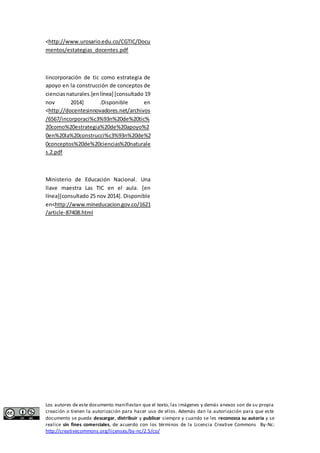 <http://www.urosario.edu.co/CGTIC/Docu 
mentos/estategias_docentes.pdf 
Iincorporación de tic como estrategia de 
apoyo en la construcción de conceptos de 
ciencias naturales.[en línea] [consultado 19 
nov 2014] .Disponible en 
<http://docentesinnovadores.net/archivos 
/6567/incorporaci%c3%93n%20de%20tic% 
20como%20estrategia%20de%20apoyo%2 
0en%20la%20construcci%c3%93n%20de%2 
0conceptos%20de%20ciencias%20naturale 
s.2.pdf 
Ministerio de Educación Nacional. Una 
llave maestra Las TIC en el aula. [en 
línea][consultado 25 nov 2014]. Disponible 
en<http://www.mineducacion.gov.co/1621 
/article-87408.html 
Los autores de este documento manifiestan que el texto, las imágenes y demás anexos son de su propia 
creación o tienen la autorización para hacer uso de ellos. Además dan la autorización para que este 
documento se pueda descargar, distribuir y publicar siempre y cuando se les reconozca su autoría y se 
realice sin fines comerciales, de acuerdo con los términos de la Licencia Creative Commons By-Nc: 
http://creativecommons.org/licenses/by-nc/2.5/co/ 
 