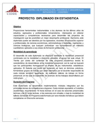 pág. 1
CENTRO DE INVESTIGACIÓN, DOCENCIA Y DESARROLLO
ESTADISTICO - CIDEPERU
PROYECTO: DIPLOMADO EN ESTADISTICA
Objetivo
Proporcionar herramientas instrumentales a los alumnos de los últimos años de
estudios, egresados y profesionales Universitarios, interesados en obtener
capacidades y competencias necesarias para desarrollar los proyectos de
investigación que les posibiliten un mejor desempeño profesional. Asimismo, este
diplomado puede ser atendido por los egresados, docentes de educación superior
y profesionales de ciencias económicas, administrativas y contables, ingenierías y
ciencias biológicas, que busquen profundizar sus competencias en métodos
cuantitativos aplicados a sus áreas de formación profesional.
Modalidad de aprendizaje
El desarrollo de este diplomado se efectuará mediante la modalidad presencial
combinada con la modalidad a distancia, utilizando el apoyo del aula virtual. El
Treinta por ciento del contenido de este programa académico tendrá la
característica de desarrollarse en la modalidad presencial, con la cual se buscará
que los participantes homogenicen el empleo de los instrumentos estadísticos
aplicados. El Setenta por ciento del contenido se hará en términos prácticos,
formándose grupos de trabajo que serán tutoriados por el docente responsable de
cada módulo temático; igualmente, se realizarán talleres de trabajo en forma
presencial, en los que se expondrán los avances de los trabajos desarrollados por
cada grupo.
Duración del Programa
Este Diplomado se desarrollará implementando módulos integrados por los
principales temas de competencias a lograrse. Cada módulo equivaldrá a 5 créditos
académicos, requiriéndose 16 horas lectivas en el caso de sesiones presenciales
teóricas y de 32 horas lectivas, si las sesiones son virtuales o bajo la modalidad de
talleres de trabajo. El Programa está formado por seis módulos temáticos que deben
completarse en Dieciocho semanas.
 