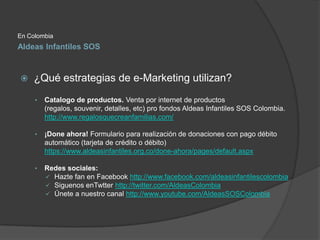 En Colombia
Aldeas Infantiles SOS



    ¿Qué estrategias de e-Marketing utilizan?
     •   Catalogo de productos. Venta ...