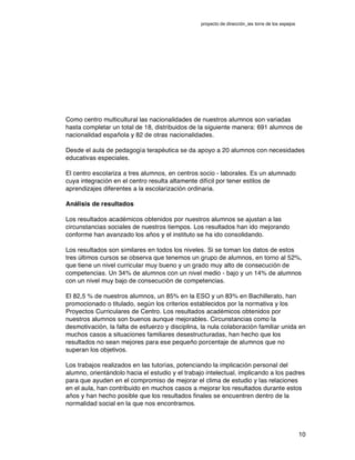 proyecto de dirección_ies torre de los espejos
10
Como centro multicultural las nacionalidades de nuestros alumnos son variadas
hasta completar un total de 18, distribuidos de la siguiente manera: 691 alumnos de
nacionalidad española y 82 de otras nacionalidades.
Desde el aula de pedagogía terapéutica se da apoyo a 20 alumnos con necesidades
educativas especiales.
El centro escolariza a tres alumnos, en centros socio - laborales. Es un alumnado
cuya integración en el centro resulta altamente difícil por tener estilos de
aprendizajes diferentes a la escolarización ordinaria.
Análisis de resultados
Los resultados académicos obtenidos por nuestros alumnos se ajustan a las
circunstancias sociales de nuestros tiempos. Los resultados han ido mejorando
conforme han avanzado los años y el instituto se ha ido consolidando.
Los resultados son similares en todos los niveles. Si se toman los datos de estos
tres últimos cursos se observa que tenemos un grupo de alumnos, en torno al 52%,
que tiene un nivel curricular muy bueno y un grado muy alto de consecución de
competencias. Un 34% de alumnos con un nivel medio - bajo y un 14% de alumnos
con un nivel muy bajo de consecución de competencias.
El 82,5 % de nuestros alumnos, un 85% en la ESO y un 83% en Bachillerato, han
promocionado o titulado, según los criterios establecidos por la normativa y los
Proyectos Curriculares de Centro. Los resultados académicos obtenidos por
nuestros alumnos son buenos aunque mejorables. Circunstancias como la
desmotivación, la falta de esfuerzo y disciplina, la nula colaboración familiar unida en
muchos casos a situaciones familiares desestructuradas, han hecho que los
resultados no sean mejores para ese pequeño porcentaje de alumnos que no
superan los objetivos.
Los trabajos realizados en las tutorías, potenciando la implicación personal del
alumno, orientándolo hacia el estudio y el trabajo intelectual, implicando a los padres
para que ayuden en el compromiso de mejorar el clima de estudio y las relaciones
en el aula, han contribuido en muchos casos a mejorar los resultados durante estos
años y han hecho posible que los resultados finales se encuentren dentro de la
normalidad social en la que nos encontramos.
 