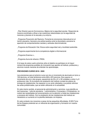 proyecto de dirección_ies torre de los espejos
13
_Plan Director para la Convivencia y Mejora de la seguridad escolar. Responde de
manera coordinada y eficaz a las cuestiones relacionadas con la seguridad de
menores y jóvenes en la escuela y su entorno.
_Programa Prevención del Racismo. Fomenta la convivencia intercultural en el
centro educativo, favorece una actitud positiva ante la diversidad y previene la
aparición de comportamientos racistas y actitudes discriminatorias.
_Programa de Educación Vial. Educa sobre seguridad vial y movilidad sostenible.
_Programa experimental de la competencia digital e informacional.
_Programa Erasmus +.
_Programa Auna de refuerzo. PROA.
A lo largo de estos cuatro próximos años el objetivo es participar en el mayor
número de programas posibles de innovación que aporten al instituto, profesores y
alumnos nuevas maneras de entender los aprendizajes.
PREVISIONES CURSO 2019 - 2020
Las previsiones para el próximo curso son de un incremento de alumnado en torno a
100 alumnos, en total tendremos entre 850 y 870 alumnos. Eso supone un
incremento de uno o dos grupos, pasaremos de 29 a 31 o 32 unidades y entre 4 y 6
profesores más. Si el proyecto de ampliación del instituto cumple los plazos de
entrega de instalaciones, los espacios no se verán afectados y se podrán eliminar
las aulas prefabricadas, que se están utilizando en la actualidad.
En este mismo sentido, el personal de administración y servicios, cuya plantilla es
de 8 personas, 1 jefa de secretaria, 1 administrativa, 3 conserjes y 3 limpiadores, no
cubren las necesidades de funcionamiento con la atención a todas las instalaciones
y procesos del instituto. Con la ampliación de las instalaciones del instituto se
necesitaría un aumento en la plantilla dedicada a la limpieza.
En este contexto nos movemos a pesar de las pequeñas dificultades. El IES Torre
de los Espejos pretende ser un referente de organización y formación en nuestra
comunidad.
 