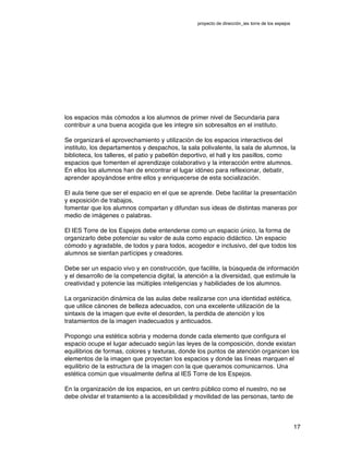 proyecto de dirección_ies torre de los espejos
17
los espacios más cómodos a los alumnos de primer nivel de Secundaria para
contribuir a una buena acogida que les integre sin sobresaltos en el instituto.
Se organizará el aprovechamiento y utilización de los espacios interactivos del
instituto, los departamentos y despachos, la sala polivalente, la sala de alumnos, la
biblioteca, los talleres, el patio y pabellón deportivo, el hall y los pasillos, como
espacios que fomenten el aprendizaje colaborativo y la interacción entre alumnos.
En ellos los alumnos han de encontrar el lugar idóneo para reflexionar, debatir,
aprender apoyándose entre ellos y enriquecerse de esta socialización.
El aula tiene que ser el espacio en el que se aprende. Debe facilitar la presentación
y exposición de trabajos,
fomentar que los alumnos compartan y difundan sus ideas de distintas maneras por
medio de imágenes o palabras.
El IES Torre de los Espejos debe entenderse como un espacio único, la forma de
organizarlo debe potenciar su valor de aula como espacio didáctico. Un espacio
cómodo y agradable, de todos y para todos, acogedor e inclusivo, del que todos los
alumnos se sientan partícipes y creadores.
Debe ser un espacio vivo y en construcción, que facilite, la búsqueda de información
y el desarrollo de la competencia digital, la atención a la diversidad, que estimule la
creatividad y potencie las múltiples inteligencias y habilidades de los alumnos.
La organización dinámica de las aulas debe realizarse con una identidad estética,
que utilice cánones de belleza adecuados, con una excelente utilización de la
sintaxis de la imagen que evite el desorden, la perdida de atención y los
tratamientos de la imagen inadecuados y anticuados.
Propongo una estética sobria y moderna donde cada elemento que configura el
espacio ocupe el lugar adecuado según las leyes de la composición, donde existan
equilibrios de formas, colores y texturas, donde los puntos de atención organicen los
elementos de la imagen que proyectan los espacios y donde las líneas marquen el
equilibrio de la estructura de la imagen con la que queramos comunicarnos. Una
estética común que visualmente defina al IES Torre de los Espejos.
En la organización de los espacios, en un centro público como el nuestro, no se
debe olvidar el tratamiento a la accesibilidad y movilidad de las personas, tanto de
 