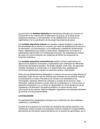 proyecto de dirección_ies torre de los espejos
43
La concreción de medidas habituales de intervención educativa en el centro se
fundamenta en los criterios para la elaboración de grupos, en la oferta de las
asignaturas optativas, en los desdobles, en las adaptaciones curriculares no
significativas y en la coordinación de los programas externos de apoyo.
Las medidas específicas básicas son aquellas medidas dirigidas a responder a
las necesidades de un alumno en concreto, por medio de adaptaciones de acceso a
la información, a la comunicación y a la modificación y habilitación de elementos
físicos. Adaptaciones que amplían y profundizan. Adaptaciones curriculares no
significativas relacionadas con la diversidad funcional y las realizadas por motivos
de salud. Así como la atención por problemas de idioma con programas de
inmersión lingüística.
Las medidas específicas extraordinarias implican cambios significativos en
alguno de los aspectos curriculares y organizativos que constituyen las diferentes
enseñanzas del sistema educativo. Se pueden adoptar, entre otras, las siguientes
medidas: flexibilizar la incorporación a un determinado nivel, adaptaciones
curriculares significativas y apoyos en pequeños grupos o individuales.
Estos son los planteamientos pedagógicos y criterios con los que se debe afrontar la
diversidad. Cada vez son más los alumnos que necesitan de una atención especial.
La diversidad es un hecho inherente al ser humano y se manifiesta en las
necesidades, intereses, diferencias culturales y sociales de los alumnos. Esta
diversidad, realidad educativa y social, debe ser considerada en sí misma como un
elemento enriquecedor y no un factor de desigualdad. En virtud del derecho de los
ciudadanos a la educación, los poderes públicos y el centro escolar como
instrumento de los mismos, estamos obligados a garantizar una respuesta educativa
de acuerdo a la diversidad existente.
LA EVALUACIÓN
Los planteamientos pedagógicos concluyen con la obtención de unos resultados
cualitativos y cuantitativos.
El papel de la evaluación es comprobar los resultados del proceso educativo. Las
enseñanzas medias precisan una evaluación continua, basada en la disponibilidad
permanente de información acerca del alumno en su proceso de aprendizaje, con el
 