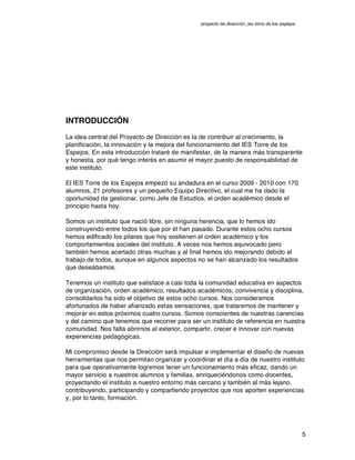 proyecto de dirección_ies torre de los espejos
5
INTRODUCCIÓN
La idea central del Proyecto de Dirección es la de contribuir al crecimiento, la
planificación, la innovación y la mejora del funcionamiento del IES Torre de los
Espejos. En esta introducción trataré de manifestar, de la manera más transparente
y honesta, por qué tengo interés en asumir el mayor puesto de responsabilidad de
este instituto.
El IES Torre de los Espejos empezó su andadura en el curso 2009 - 2010 con 170
alumnos, 21 profesores y un pequeño Equipo Directivo, el cual me ha dado la
oportunidad de gestionar, como Jefe de Estudios, el orden académico desde el
principio hasta hoy.
Somos un instituto que nació libre, sin ninguna herencia, que lo hemos ido
construyendo entre todos los que por él han pasado. Durante estos ocho cursos
hemos edificado los pilares que hoy sostienen el orden académico y los
comportamientos sociales del instituto. A veces nos hemos equivocado pero
también hemos acertado otras muchas y al final hemos ido mejorando debido al
trabajo de todos, aunque en algunos aspectos no se han alcanzado los resultados
que deseábamos.
Tenemos un instituto que satisface a casi toda la comunidad educativa en aspectos
de organización, orden académico, resultados académicos, convivencia y disciplina,
consolidarlos ha sido el objetivo de estos ocho cursos. Nos consideramos
afortunados de haber afianzado estas sensaciones, que trataremos de mantener y
mejorar en estos próximos cuatro cursos. Somos conscientes de nuestras carencias
y del camino que tenemos que recorrer para ser un instituto de referencia en nuestra
comunidad. Nos falta abrirnos al exterior, compartir, crecer e innovar con nuevas
experiencias pedagógicas.
Mi compromiso desde la Dirección será impulsar e implementar el diseño de nuevas
herramientas que nos permitan organizar y coordinar el día a día de nuestro instituto
para que operativamente logremos tener un funcionamiento más eficaz, dando un
mayor servicio a nuestros alumnos y familias, enriqueciéndonos como docentes,
proyectando el instituto a nuestro entorno más cercano y también al más lejano,
contribuyendo, participando y compartiendo proyectos que nos aporten experiencias
y, por lo tanto, formación.
 