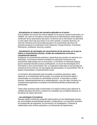 proyecto de dirección_ies torre de los espejos
50
_Actualización en materia de normativa aplicable en el centro.
Con el objetivo de conocer los marcos legales en los que se mueve la educación y la
LOMCE, así como la normativa e instrucciones de la Administración sobre gestión y
confección de los documentos del centro. El dominio de la información nos permitirá
no solo saber como hay que actuar si no como orientar a nuestros alumnos y al
resto de miembros de la comunidad educativa. El conocimiento del marco de
actuación propicia la coordinación entre Inspección, Equipo Directivo, Innovación,
Orientación, profesores, alumnos y padres.
_Actualización de estrategias de conocimiento de los alumnos, en lo que se
refiere a conocimientos previos, niveles de competencia curricular y
competencias básicas.
Ampliación de conocimientos prácticos y específicos que ayuden a la atención a la
diversidad. La formación docente orientada a la educación emocional y las
actuaciones relacionadas con la convivencia. La formación en destrezas básicas
para la sociedad educativa actual, el bilingüismo, el uso de las tecnologías de la
información y de la comunicación TIC, y la aplicación adecuada en los procesos de
enseñanza de las mismas, las tecnologías del aprendizaje y el conocimiento TAC, el
espíritu emprendedor y emprendimiento social.
La formación del profesorado está vinculada a la práctica educativa y debe
repercutir en el rendimiento del alumnado. Los campos de formación deben ir
encaminados a la formación en actividades comunes e inherentes a la labor
docente, independientemente de su especialización, y por otro lado, formación en
competencias específicas vinculadas a los diferentes perfiles profesionales del
profesorado.
Todos estos procesos están encaminados a la mejora continua para optimizar la
realidad educativa del centro y mejorar los resultados que se deberán plasmar en
los planes de mejora del centro.
_Las estrategias innovadoras.
Impulsar desde la Dirección proyectos relacionados con las metodologías activas,
las comunidades de aprendizajes plurales y colaborativos. La innovación educativa
en el desarrollo de programas, la convivencia y la investigación. Fomentar la
colaboración entre centros educativos y el intercambio de experiencias.
 