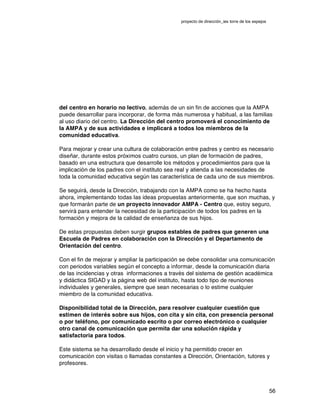 proyecto de dirección_ies torre de los espejos
56
del centro en horario no lectivo, además de un sin fin de acciones que la AMPA
puede desarrollar para incorporar, de forma más numerosa y habitual, a las familias
al uso diario del centro. La Dirección del centro promoverá el conocimiento de
la AMPA y de sus actividades e implicará a todos los miembros de la
comunidad educativa.
Para mejorar y crear una cultura de colaboración entre padres y centro es necesario
diseñar, durante estos próximos cuatro cursos, un plan de formación de padres,
basado en una estructura que desarrolle los métodos y procedimientos para que la
implicación de los padres con el instituto sea real y atienda a las necesidades de
toda la comunidad educativa según las característica de cada uno de sus miembros.
Se seguirá, desde la Dirección, trabajando con la AMPA como se ha hecho hasta
ahora, implementando todas las ideas propuestas anteriormente, que son muchas, y
que formarán parte de un proyecto innovador AMPA - Centro que, estoy seguro,
servirá para entender la necesidad de la participación de todos los padres en la
formación y mejora de la calidad de enseñanza de sus hijos.
De estas propuestas deben surgir grupos estables de padres que generen una
Escuela de Padres en colaboración con la Dirección y el Departamento de
Orientación del centro.
Con el fin de mejorar y ampliar la participación se debe consolidar una comunicación
con periodos variables según el concepto a informar, desde la comunicación diaria
de las incidencias y otras informaciones a través del sistema de gestión académica
y didáctica SIGAD y la página web del instituto, hasta todo tipo de reuniones
individuales y generales, siempre que sean necesarias o lo estime cualquier
miembro de la comunidad educativa.
Disponibilidad total de la Dirección, para resolver cualquier cuestión que
estimen de interés sobre sus hijos, con cita y sin cita, con presencia personal
o por teléfono, por comunicado escrito o por correo electrónico o cualquier
otro canal de comunicación que permita dar una solución rápida y
satisfactoria para todos.
Este sistema se ha desarrollado desde el inicio y ha permitido crecer en
comunicación con visitas o llamadas constantes a Dirección, Orientación, tutores y
profesores.
 