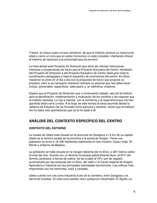 proyecto de dirección_ies torre de los espejos
6
Trataré, en estos cuatro cursos venideros, de que el instituto alcance su mayoría de
edad y cierre un ciclo que en estos momentos no está completo, intentando ofrecer
el máximo de opciones a la comunidad que da servicio.
Lo haré desde este Proyecto de Dirección que tiene las mismas intenciones,
intereses y proyecciones de futuro que el Proyecto Educativo de Centro. Alrededor
del Proyecto de Dirección y del Proyecto Educativo de Centro debe girar toda la
coordinación pedagógica y toda la expresión de convivencia del centro. Es difícil
mantener la unión en el día a día con la propuesta de futuro que propone un
proyecto, pero sí es necesario mantener siempre su esencia que nos debe hacer
únicos, personales, específicos, adecuados y, en definitiva, creativos.
Espero que el Proyecto de Dirección que a continuación detallo, sea útil al instituto
para la planificación, implementación y evaluación de los cambios y las mejoras que
el instituto necesita. Lo voy a intentar, con la confianza y la experiencia que me han
aportado estos ocho cursos. A lo largo de este tiempo la tarea asumida desde la
Jefatura de Estudios me ha formado como persona y docente, siento que el instituto
me ha dado más aportaciones que yo le he dado a él.
ANÁLISIS DEL CONTEXTO ESPECÍFICO DEL CENTRO
CONTEXTO DEL ENTORNO
La ciudad de Utebo está situada en la provincia de Zaragoza a 12 km de su capital.
Utebo es la tercera ciudad de la provincia y la quinta de Aragón. Tiene una
población en torno a 18.430 habitantes distribuida en tres núcleos: Casco Viejo, El
Monte y el Barrio de Malpica.
La población se halla situada en la margen derecha del río Ebro, a 207 metros sobre
el nivel del mar. Cuenta con un término municipal prácticamente llano, el 67% del
término pertenece a tierras de cultivo, de las cuales el 70% son de regadío,
suministrado por las acequias del río Ebro, del Jalón y el Canal Imperial de Aragón.
Agricultura e industria son las principales actividades económicas. Los cultivos más
importantes son los hortícolas, maíz y cereales.
Utebo cuenta con una zona industrial al pie de la carretera, entre Zaragoza y el
barrio de Casetas. En esta zona existen cinco polígonos industriales: El Águila, La
 