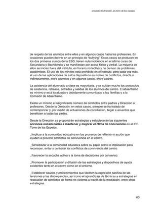 proyecto de dirección_ies torre de los espejos
60
de respeto de los alumnos entre ellos y en algunos casos hacia los profesores. En
ocasiones pueden derivar en un principio de “bullying”. Estos casos se producen en
los dos primeros cursos de la ESO, tienen nula incidencia en el último curso de
Secundaria y Bachillerato y se manifiestan por acoso físico y verbal. La mayoría de
ellos se inician fuera del instituto, en horario no lectivo y no derivan de problemas
académicos.  El uso de los móviles está prohibido en el instituto, pero cada vez más,
el uso de las aplicaciones de estos dispositivos es motivo de conflictos, directa o
indirectamente, entre alumnos y en algunos casos, entre padres.
La asistencia del alumnado a clase es mayoritaria, y se cuidan mucho los protocolos
de asistencia, retrasos, entradas y salidas de los alumnos del centro. El absentismo
es mínimo y está localizado y debidamente comunicado a las familias y a la
Comisión de Absentismo.
Existe un mínimo e insignificante número de conflictos entre padres y Dirección o
profesores. Desde la Dirección, en estos casos, siempre se ha tratado de
contemporizar y, por medio de actuaciones de conciliación, llegar a acuerdos que
beneficien a todas las partes.
Desde la Dirección se propondrán estrategias y establecerán las siguientes
acciones encaminadas a mantener y mejorar el clima de convivencia en el IES
Torre de los Espejos.
_Implicar a la comunidad educativa en los procesos de reflexión y acción que
ayuden a prevenir conflictos de convivencia en el centro.
_Sensibilizar a la comunidad educativa sobre su papel activo e implicación para
reconocer, evitar y controlar los conflictos de convivencia del centro.
_Favorecer la escucha activa y la toma de decisiones por consenso.
_Promover la participación y difusión de las estrategias y dispositivos de ayuda
existentes tanto en el centro como en el entorno.
_Establecer cauces y procedimientos que faciliten la expresión pacífica de las
tensiones y las discrepancias, así como el aprendizaje de técnicas y estrategias en
resolución de conflictos de forma no violenta a través de la mediación, entre otras
estrategias.
 