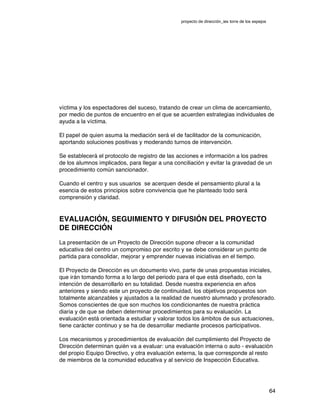 proyecto de dirección_ies torre de los espejos
64
víctima y los espectadores del suceso, tratando de crear un clima de acercamiento,
por medio de puntos de encuentro en el que se acuerden estrategias individuales de
ayuda a la víctima.
El papel de quien asuma la mediación será el de facilitador de la comunicación,
aportando soluciones positivas y moderando turnos de intervención.
Se establecerá el protocolo de registro de las acciones e información a los padres
de los alumnos implicados, para llegar a una conciliación y evitar la gravedad de un
procedimiento común sancionador.
Cuando el centro y sus usuarios se acerquen desde el pensamiento plural a la
esencia de estos principios sobre convivencia que he planteado todo será
comprensión y claridad.
EVALUACIÓN, SEGUIMIENTO Y DIFUSIÓN DEL PROYECTO
DE DIRECCIÓN
La presentación de un Proyecto de Dirección supone ofrecer a la comunidad
educativa del centro un compromiso por escrito y se debe considerar un punto de
partida para consolidar, mejorar y emprender nuevas iniciativas en el tiempo.
El Proyecto de Dirección es un documento vivo, parte de unas propuestas iniciales,
que irán tomando forma a lo largo del periodo para el que está diseñado, con la
intención de desarrollarlo en su totalidad. Desde nuestra experiencia en años
anteriores y siendo este un proyecto de continuidad, los objetivos propuestos son
totalmente alcanzables y ajustados a la realidad de nuestro alumnado y profesorado.
Somos conscientes de que son muchos los condicionantes de nuestra práctica
diaria y de que se deben determinar procedimientos para su evaluación. La
evaluación está orientada a estudiar y valorar todos los ámbitos de sus actuaciones,
tiene carácter continuo y se ha de desarrollar mediante procesos participativos.
Los mecanismos y procedimientos de evaluación del cumplimiento del Proyecto de
Dirección determinan quién va a evaluar: una evaluación interna o auto - evaluación
del propio Equipo Directivo, y otra evaluación externa, la que corresponde al resto
de miembros de la comunidad educativa y al servicio de Inspección Educativa.
 