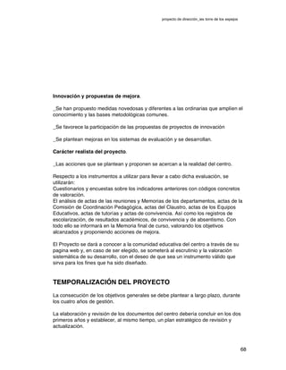 proyecto de dirección_ies torre de los espejos
68
Innovación y propuestas de mejora.
_Se han propuesto medidas novedosas y diferentes a las ordinarias que amplíen el
conocimiento y las bases metodológicas comunes.
_Se favorece la participación de las propuestas de proyectos de innovación
_Se plantean mejoras en los sistemas de evaluación y se desarrollan.
Carácter realista del proyecto.
_Las acciones que se plantean y proponen se acercan a la realidad del centro.
Respecto a los instrumentos a utilizar para llevar a cabo dicha evaluación, se
utilizarán:  
Cuestionarios y encuestas sobre los indicadores anteriores con códigos concretos
de valoración.  
El análisis de actas de las reuniones y Memorias de los departamentos, actas de la
Comisión de Coordinación Pedagógica, actas del Claustro, actas de los Equipos
Educativos, actas de tutorías y actas de convivencia. Así como los registros de
escolarización, de resultados académicos, de convivencia y de absentismo. Con
todo ello se informará en la Memoria final de curso, valorando los objetivos
alcanzados y proponiendo acciones de mejora.
El Proyecto se dará a conocer a la comunidad educativa del centro a través de su
pagina web y, en caso de ser elegido, se someterá al escrutinio y la valoración
sistemática de su desarrollo, con el deseo de que sea un instrumento válido que
sirva para los fines que ha sido diseñado.
TEMPORALIZACIÓN DEL PROYECTO
La consecución de los objetivos generales se debe plantear a largo plazo, durante
los cuatro años de gestión.
La elaboración y revisión de los documentos del centro debería concluir en los dos
primeros años y establecer, al mismo tiempo, un plan estratégico de revisión y
actualización.
 