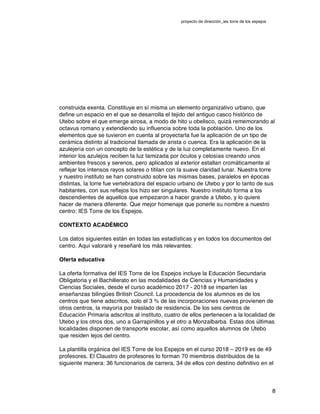 proyecto de dirección_ies torre de los espejos
8
construida exenta. Constituye en sí misma un elemento organizativo urbano, que
define un espacio en el que se desarrolla el tejido del antiguo casco histórico de
Utebo sobre el que emerge airosa, a modo de hito u obelisco, quizá rememorando al
octavus romano y extendiendo su influencia sobre toda la población. Uno de los
elementos que se tuvieron en cuenta al proyectarla fue la aplicación de un tipo de
cerámica distinto al tradicional llamada de arista o cuenca. Era la aplicación de la
azulejería con un concepto de la estética y de la luz completamente nuevo. En el
interior los azulejos reciben la luz tamizada por óculos y celosías creando unos
ambientes frescos y serenos, pero aplicados al exterior estallan cromáticamente al
reflejar los intensos rayos solares o titilan con la suave claridad lunar. Nuestra torre
y nuestro instituto se han construido sobre las mismas bases, paralelos en épocas
distintas, la torre fue vertebradora del espacio urbano de Utebo y por lo tanto de sus
habitantes, con sus reflejos los hizo ser singulares. Nuestro instituto forma a los
descendientes de aquellos que empezaron a hacer grande a Utebo, y lo quiere
hacer de manera diferente. Que mejor homenaje que ponerle su nombre a nuestro
centro: IES Torre de los Espejos.
CONTEXTO ACADÉMICO
Los datos siguientes están en todas las estadísticas y en todos los documentos del
centro. Aquí valoraré y reseñaré los más relevantes:
Oferta educativa
La oferta formativa del IES Torre de los Espejos incluye la Educación Secundaria
Obligatoria y el Bachillerato en las modalidades de Ciencias y Humanidades y
Ciencias Sociales, desde el curso académico 2017 - 2018 se imparten las
enseñanzas bilingües British Council. La procedencia de los alumnos es de los
centros que tiene adscritos, solo el 3 % de las incorporaciones nuevas provienen de
otros centros, la mayoría por traslado de residencia. De los seis centros de
Educación Primaria adscritos al instituto, cuatro de ellos pertenecen a la localidad de
Utebo y los otros dos, uno a Garrapinillos y el otro a Monzalbarba. Estas dos últimas
localidades disponen de transporte escolar, así como aquellos alumnos de Utebo
que residen lejos del centro.
La plantilla orgánica del IES Torre de los Espejos en el curso 2018 – 2019 es de 49
profesores. El Claustro de profesores lo forman 70 miembros distribuidos de la
siguiente manera: 36 funcionarios de carrera, 34 de ellos con destino definitivo en el
 