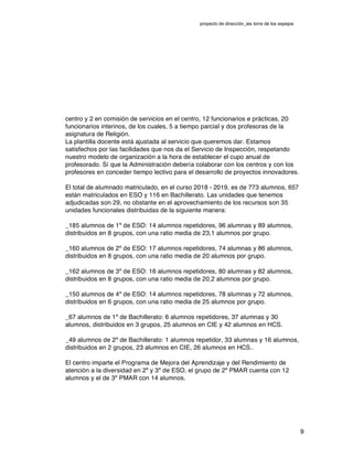 proyecto de dirección_ies torre de los espejos
9
centro y 2 en comisión de servicios en el centro, 12 funcionarios e prácticas, 20
funcionarios interinos, de los cuales, 5 a tiempo parcial y dos profesoras de la
asignatura de Religión.
La plantilla docente está ajustada al servicio que queremos dar. Estamos
satisfechos por las facilidades que nos da el Servicio de Inspección, respetando
nuestro modelo de organización a la hora de establecer el cupo anual de
profesorado. Sí que la Administración debería colaborar con los centros y con los
profesores en conceder tiempo lectivo para el desarrollo de proyectos innovadores.
El total de alumnado matriculado, en el curso 2018 - 2019, es de 773 alumnos, 657
están matriculados en ESO y 116 en Bachillerato. Las unidades que tenemos
adjudicadas son 29, no obstante en el aprovechamiento de los recursos son 35
unidades funcionales distribuidas de la siguiente manera:
_185 alumnos de 1º de ESO: 14 alumnos repetidores, 96 alumnas y 89 alumnos,
distribuidos en 8 grupos, con una ratio media de 23,1 alumnos por grupo.
_160 alumnos de 2º de ESO: 17 alumnos repetidores, 74 alumnas y 86 alumnos,
distribuidos en 8 grupos, con una ratio media de 20 alumnos por grupo.
_162 alumnos de 3º de ESO: 16 alumnos repetidores, 80 alumnas y 82 alumnos,
distribuidos en 8 grupos, con una ratio media de 20,2 alumnos por grupo.
_150 alumnos de 4º de ESO: 14 alumnos repetidores, 78 alumnas y 72 alumnos,
distribuidos en 6 grupos, con una ratio media de 25 alumnos por grupo.
_67 alumnos de 1º de Bachillerato: 6 alumnos repetidores, 37 alumnas y 30
alumnos, distribuidos en 3 grupos, 25 alumnos en CIE y 42 alumnos en HCS.
_49 alumnos de 2º de Bachillerato: 1 alumnos repetidor, 33 alumnas y 16 alumnos,
distribuidos en 2 grupos, 23 alumnos en CIE, 26 alumnos en HCS..
El centro imparte el Programa de Mejora del Aprendizaje y del Rendimiento de
atención a la diversidad en 2º y 3º de ESO, el grupo de 2º PMAR cuenta con 12
alumnos y el de 3º PMAR con 14 alumnos.
 
