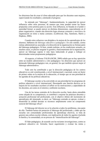 PROYECTO DE DIRECCIÓN IES “Virgen de la Cabeza”                Casto Serrano González




los directores han de crear el clima adecuado para que los docentes sean mejores,
supervisando los resultados y alentando el progreso.

       Se entiende por “liderazgo”, fundamentalmente, la capacidad de ejercer
influencia sobre otras personas, de manera que éstas puedan tomar las líneas
propuestas como premisa para su acción. Esta influencia, no basada en el poder o
autoridad formal, se puede ejercer en distintas dimensiones, especialmente en el
plano organizativo, cuando una dirección logra alcanzar consenso y moviliza a la
organización en torno a metas comunes. (Leithwood, Day, Sammons, Harris y
Hopkins, 2006).

        Cuando estos esfuerzos van dirigidos a la mejora de los aprendizajes de los
alumnos, hablamos de liderazgo educativo o pedagógico. En este sentido, ciertas
rutinas administrativas asociadas a la dirección de la organización no forman parte
del liderazgo pedagógico. Si bien, siendo realistas, en las condiciones actuales, en
muchos casos, es preciso asegurar la gestión y funcionamiento de la organización,
ejercer un liderazgo supone ir más lejos induciendo al grupo a trabajar en
determinadas metas propiamente pedagógicas.

       Al respecto, el informe TALIS (OCDE, 2009) señala que no hay oposición
entre un modelo administrativo y otro pedagógico: los directores que ejercen un
destacado liderazgo pedagógico son, en general, los que también ejercen mejor el
liderazgo administrativo.

       Todo esto ha contribuido a que la dirección pedagógica de los centros
educativos se esté constituyendo, a nivel internacional y nacional, como un factor
de primer orden en la mejora de la educación, al tiempo que en una prioridad de
las agendas de las políticas educativas.

        El liderazgo escolar se ha convertido en una prioridad de los programas de
política educativa a nivel internacional. Desempeña una función decisiva en la
mejora de los resultados escolares al influir en las motivaciones y capacidades de
los docentes, así como en el entorno y ambiente escolares.

       Una de las tareas centrales de la dirección escolar, hasta ahora entendida
como alejada de su competencia, es contribuir a mejorar las prácticas docentes y
actuación profesional del profesorado, con el objetivo último del incremento de
aprendizajes del alumnado, es decir, un “liderazgo centrado en apoyar, evaluar y
desarrollar la calidad docente se reconoce ampliamente como un componente
esencial del liderazgo eficaz”.

        El liderazgo del director no es la solución a todos los problemas, sino parte
de ello. También hemos de potenciar el liderazgo del profesorado, y dado que las
escuelas son comunidades profesionales de aprendizaje efectivas, se trata de
generar una cultura escolar robusta, con implicación de todos los agentes (incluida
la familia y la comunidad), en un proceso de “intensificación del liderazgo”.

      El líder pedagógico, de acuerdo con las recientes investigaciones, centra su
quehacer educativo en: formular, hacer seguimiento y evaluar las metas y


                                                                                   42
 