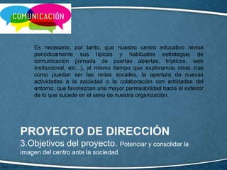 PROYECTO DE DIRECCIÓN
3.Objetivos del proyecto. Potenciar y consolidar la
imagen del centro ante la sociedad
Es necesario, por tanto, que nuestro centro educativo revise
periódicamente sus típicas y habituales estrategias de
comunicación (jornada de puertas abiertas, trípticos, web
institucional, etc...), al mismo tiempo que exploramos otras vías
como puedan ser las redes sociales, la apertura de nuevas
actividades a la sociedad o la colaboración con entidades del
entorno, que favorezcan una mayor permeabilidad hacia el exterior
de lo que sucede en el seno de nuestra organización.
 