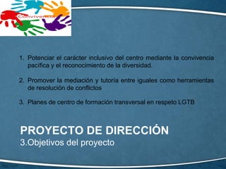 PROYECTO DE DIRECCIÓN
3.Objetivos del proyecto
1. Potenciar el carácter inclusivo del centro mediante la convivencia
pacífica y el reconocimiento de la diversidad.
2. Promover la mediación y tutoría entre iguales como herramientas
de resolución de conflictos
3. Planes de centro de formación transversal en respeto LGTB
 