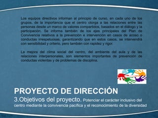 PROYECTO DE DIRECCIÓN
3.Objetivos del proyecto. Potenciar el carácter inclusivo del
centro mediante la convivencia pacífica y el reconocimiento de la diversidad
Los equipos directivos informan al principio de curso, en cada uno de los
grupos, de la importancia que el centro otorga a las relaciones entre las
personas desde un marco de valores compartidos, basados en el diálogo y la
participación. Se informa también de los ejes principales del Plan de
Convivencia relativos a la prevención e intervención en casos de acoso o
conductas irrespetuosas, garantizando que en estos casos, se intervendrá
con sensibilidad y criterio, pero también con rapidez y rigor.
La mejora del clima social del centro, del ambiente del aula y de las
relaciones interpersonales, son elementos importantes de prevención de
conductas violentas y de problemas de disciplina.
 
