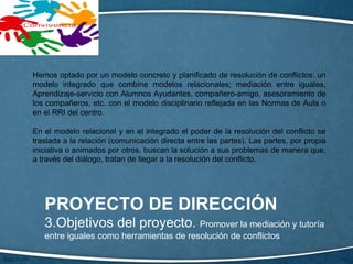 PROYECTO DE DIRECCIÓN
3.Objetivos del proyecto. Promover la mediación y tutoría
entre iguales como herramientas de resolución de conflictos
Hemos optado por un modelo concreto y planificado de resolución de conflictos: un
modelo integrado que combine modelos relacionales; mediación entre iguales,
Aprendizaje-servicio con Alumnos Ayudantes, compañero-amigo, asesoramiento de
los compañeros, etc. con el modelo disciplinario reflejada en las Normas de Aula o
en el RRI del centro.
En el modelo relacional y en el integrado el poder de la resolución del conflicto se
traslada a la relación (comunicación directa entre las partes). Las partes, por propia
iniciativa o animados por otros, buscan la solución a sus problemas de manera que,
a través del diálogo, tratan de llegar a la resolución del conflicto.
 