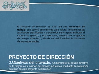 PROYECTO DE DIRECCIÓN
3.Objetivos del proyecto. Comprometer al equipo directivo
en la mejora de la calidad del proceso educativo, mediante la evaluación
continua de este proyecto de dirección
El Proyecto de Dirección es a la vez una propuesta de
trabajo, que servirá de referente para valorar inicialmente las
actividades planificadas y a posteriori servirá para elaborar el
informe de gestión, y una Memoria, transcurrido el ejercicio
del equipo directivo, y donde se podrá evaluar la actuación
de los responsables.
 